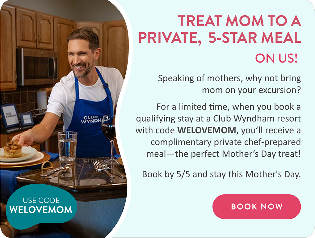 TREAT MOM TO A PRIVATE,  5-STAR MEAL ON US | Speaking of mothers, why not bring mom on your excursion? | For a limited time, when you book a qualifying stay at a Club Wyndham resort with code WELOVEMOM, you’ll receive a complimentary private chef-prepared meal—the perfect Mother’s Day treat! Book by 5/5 and stay this Mother's Day. | BOOK NOW