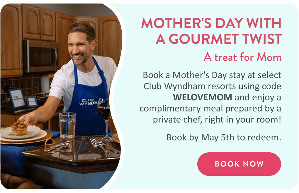 MOTHER'S DAY WITH A GOURMET TWIST | A treat for Mom | Book a Mother's Day stay at select Club Wyndham resorts using code WELOVEMOM and enjoy a complimentary meal prepared by a private chef, right in your room! Book by May 5th to redeem. | BOOK NOW